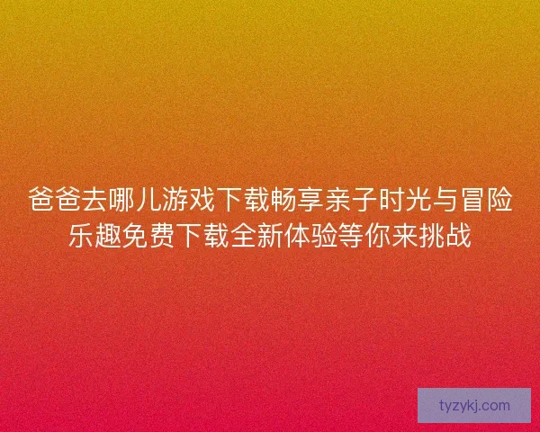 爸爸去哪儿游戏下载畅享亲子时光与冒险乐趣免费下载全新体验等你来挑战