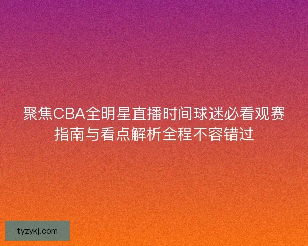 聚焦CBA全明星直播时间球迷必看观赛指南与看点解析全程不容错过