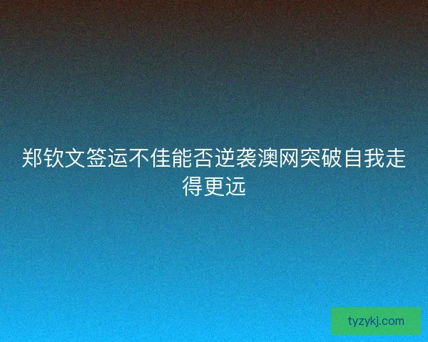 郑钦文签运不佳能否逆袭澳网突破自我走得更远