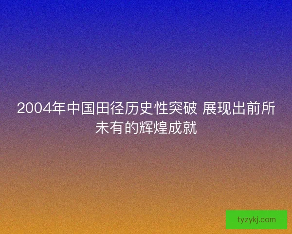 2004年中国田径历史性突破 展现出前所未有的辉煌成就