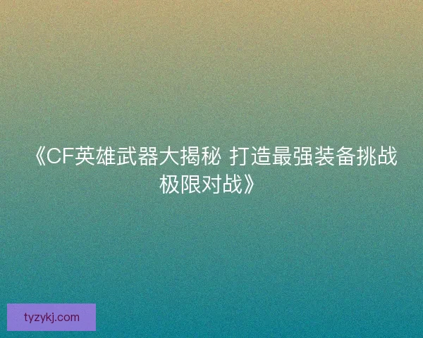 《CF英雄武器大揭秘 打造最强装备挑战极限对战》