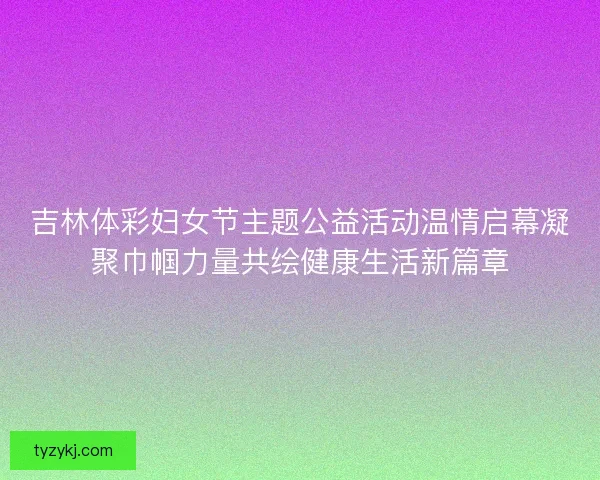 吉林体彩妇女节主题公益活动温情启幕凝聚巾帼力量共绘健康生活新篇章