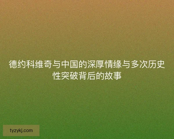 德约科维奇与中国的深厚情缘与多次历史性突破背后的故事