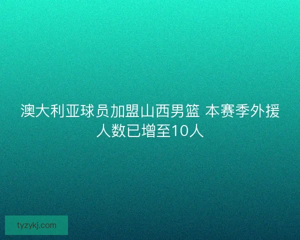 澳大利亚球员加盟山西男篮 本赛季外援人数已增至10人