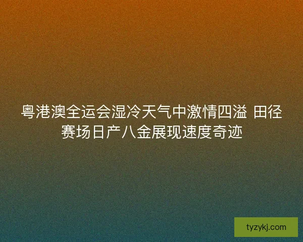 粤港澳全运会湿冷天气中激情四溢 田径赛场日产八金展现速度奇迹