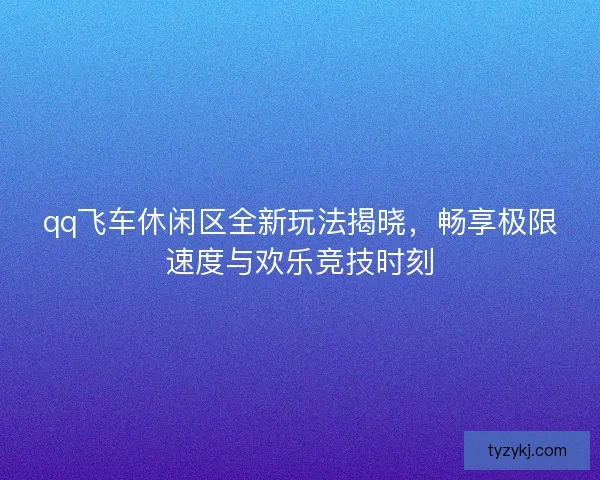 qq飞车休闲区全新玩法揭晓，畅享极限速度与欢乐竞技时刻