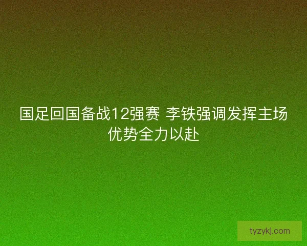 国足回国备战12强赛 李铁强调发挥主场优势全力以赴