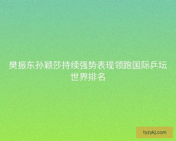 樊振东孙颖莎持续强势表现领跑国际乒坛世界排名