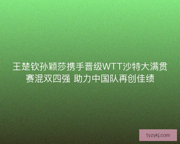 王楚钦孙颖莎携手晋级WTT沙特大满贯赛混双四强 助力中国队再创佳绩