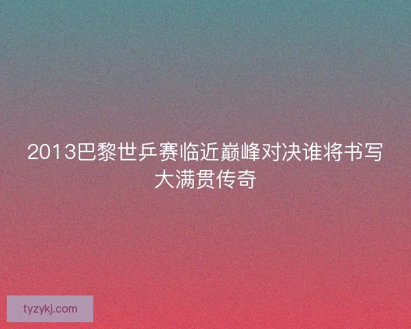 2013巴黎世乒赛临近巅峰对决谁将书写大满贯传奇