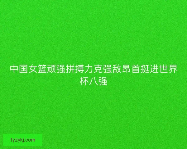 中国女篮顽强拼搏力克强敌昂首挺进世界杯八强