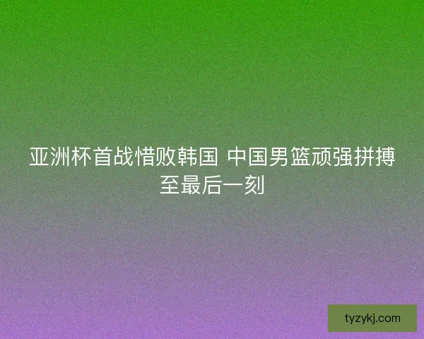 亚洲杯首战惜败韩国 中国男篮顽强拼搏至最后一刻