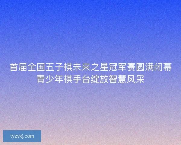 首届全国五子棋未来之星冠军赛圆满闭幕青少年棋手台绽放智慧风采 首届全国五子棋未来之星冠军赛圆满闭幕青少年棋手台绽放智慧风采
