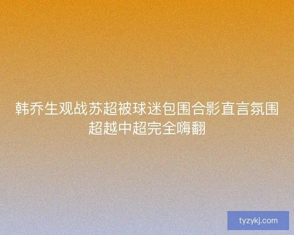 韩乔生观战苏超被球迷包围合影直言氛围超越中超完全嗨翻 韩乔生观战苏超被球迷包围合影直言氛围超越中超完全嗨翻