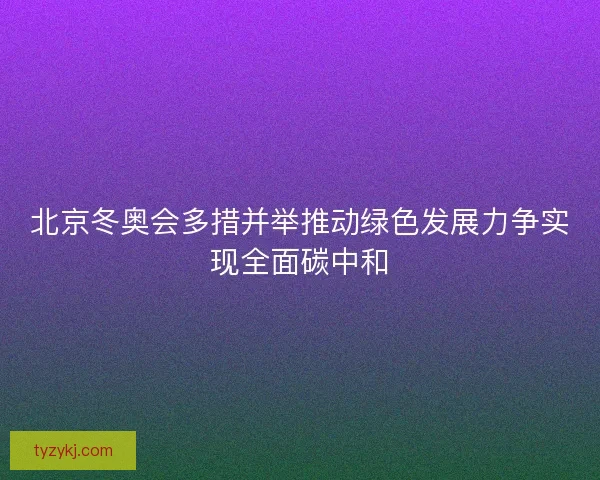 北京冬奥会多措并举推动绿色发展力争实现全面碳中和