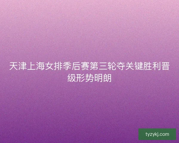 天津上海女排季后赛第三轮夺关键胜利晋级形势明朗