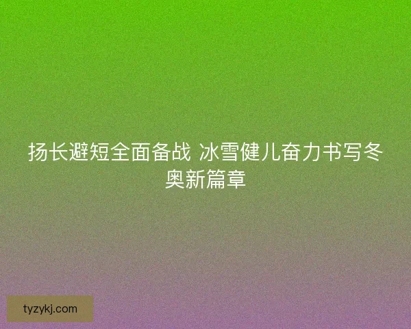 扬长避短全面备战 冰雪健儿奋力书写冬奥新篇章
