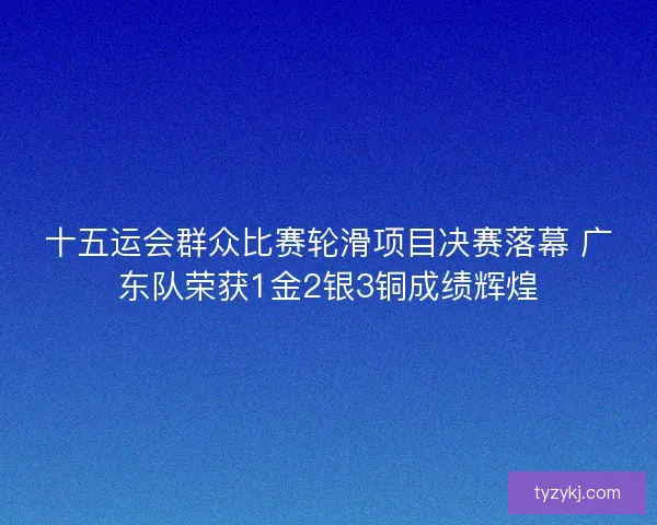 十五运会群众比赛轮滑项目决赛落幕 广东队荣获1金2银3铜成绩辉煌
