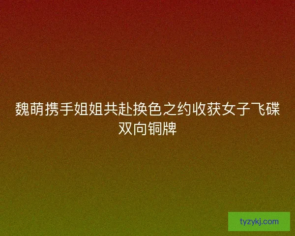 魏萌携手姐姐共赴换色之约收获女子飞碟双向铜牌