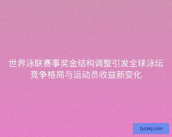 世界泳联赛事奖金结构调整引发全球泳坛竞争格局与运动员收益新变化