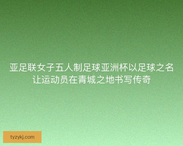 亚足联女子五人制足球亚洲杯以足球之名让运动员在青城之地书写传奇 亚足联女子五人制足球亚洲杯以足球之名让运动员在青城之地书写传奇