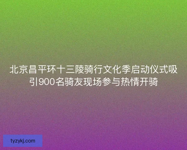 北京昌平环十三陵骑行文化季启动仪式吸引900名骑友现场参与热情开骑