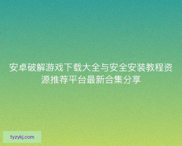 安卓破解游戏下载大全与安全安装教程资源推荐平台最新合集分享